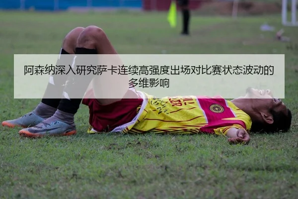 阿森纳深入研究萨卡连续高强度出场对比赛状态波动的多维影响