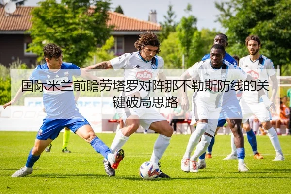 国际米兰前瞻劳塔罗对阵那不勒斯防线的关键破局思路